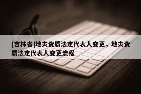 [吉林省]地災資質法定代表人變更，地災資質法定代表人變更流程