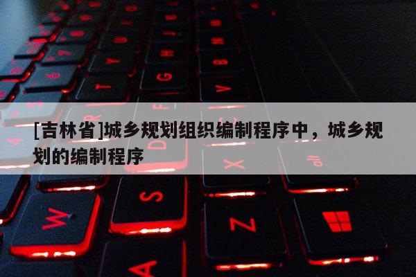 [吉林省]城鄉規劃組織編制程序中，城鄉規劃的編制程序