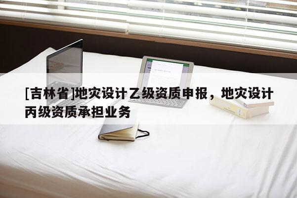 [吉林省]地災設計乙級資質申報，地災設計丙級資質承擔業務