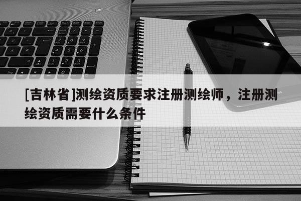 [吉林省]測繪資質要求注冊測繪師，注冊測繪資質需要什么條件