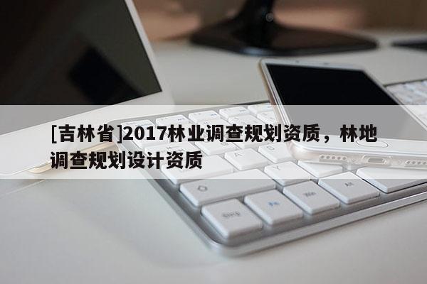 [吉林省]2017林業調查規劃資質，林地調查規劃設計資質