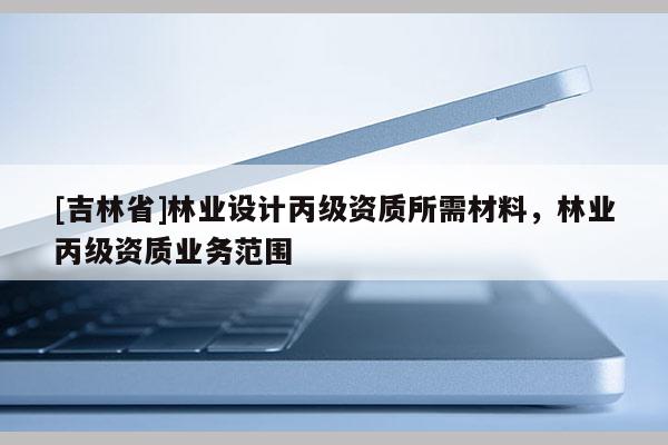 [吉林省]林業設計丙級資質所需材料，林業丙級資質業務范圍