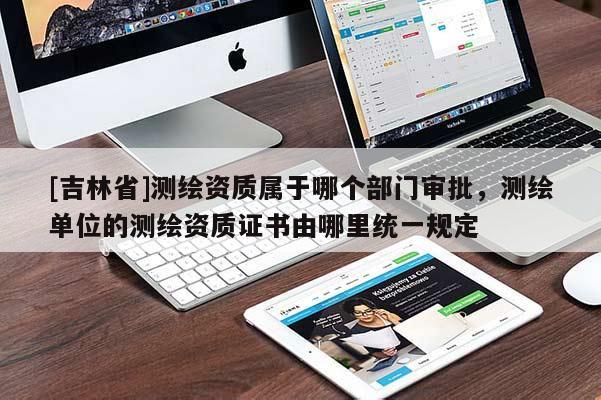 [吉林省]測繪資質屬于哪個部門審批，測繪單位的測繪資質證書由哪里統一規定