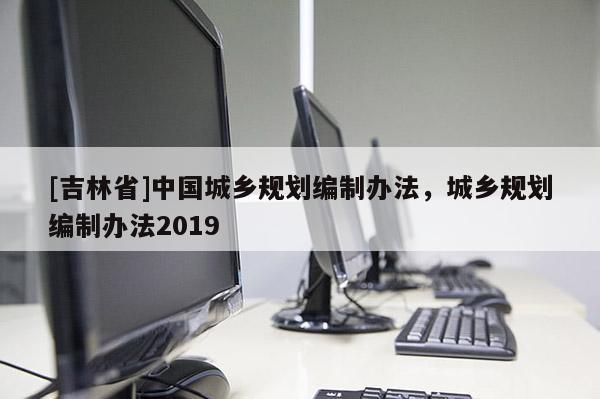 [吉林省]中國城鄉(xiāng)規(guī)劃編制辦法，城鄉(xiāng)規(guī)劃編制辦法2019