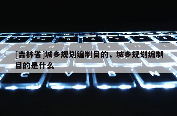 [吉林省]城鄉規劃編制目的，城鄉規劃編制目的是什么