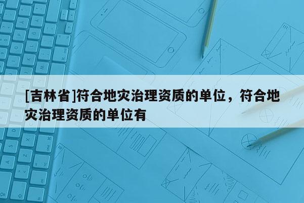 [吉林省]符合地災治理資質的單位，符合地災治理資質的單位有