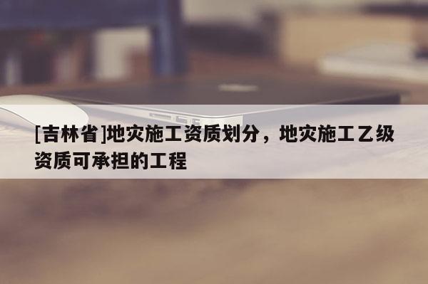 [吉林省]地災(zāi)施工資質(zhì)劃分，地災(zāi)施工乙級(jí)資質(zhì)可承擔(dān)的工程