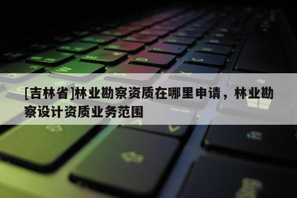 [吉林省]林業(yè)勘察資質在哪里申請，林業(yè)勘察設計資質業(yè)務范圍