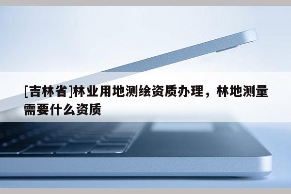 [吉林省]林業用地測繪資質辦理，林地測量需要什么資質