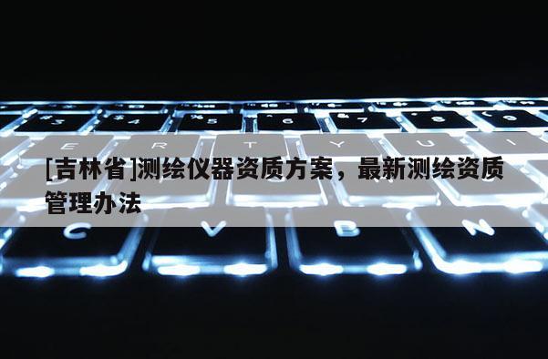 [吉林省]測繪儀器資質方案，最新測繪資質管理辦法