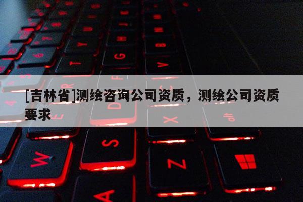 [吉林省]測繪咨詢公司資質，測繪公司資質要求