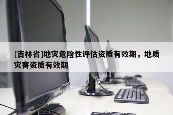 [吉林省]地災危險性評估資質有效期，地質災害資質有效期