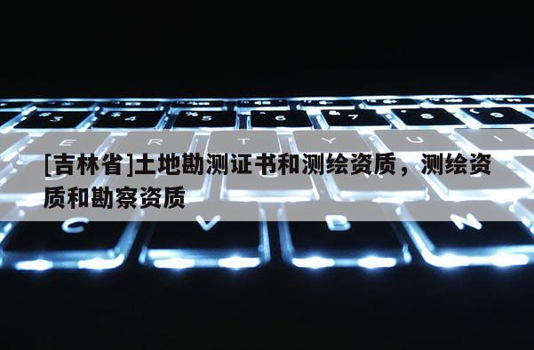 [吉林省]土地勘測證書和測繪資質，測繪資質和勘察資質