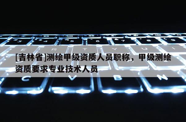 [吉林省]測繪甲級資質人員職稱，甲級測繪資質要求專業技術人員