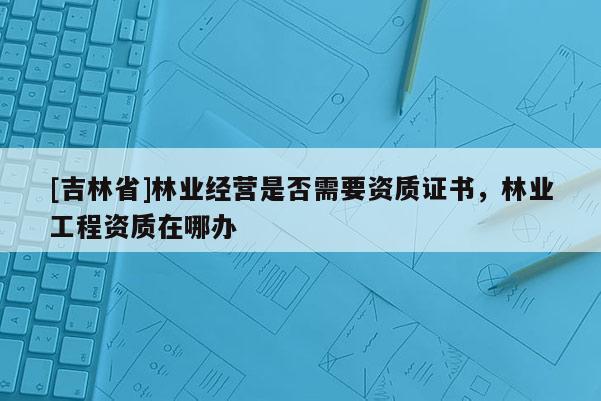 [吉林省]林業(yè)經(jīng)營是否需要資質(zhì)證書，林業(yè)工程資質(zhì)在哪辦