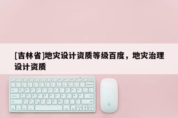 [吉林省]地災(zāi)設(shè)計(jì)資質(zhì)等級(jí)百度，地災(zāi)治理設(shè)計(jì)資質(zhì)