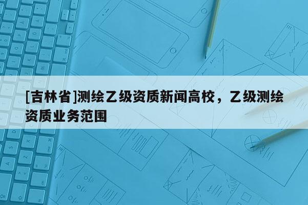 [吉林省]測繪乙級資質新聞高校，乙級測繪資質業務范圍