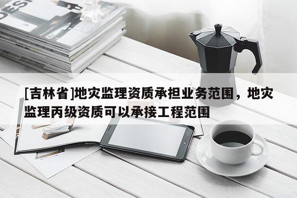 [吉林省]地災監理資質承擔業務范圍，地災監理丙級資質可以承接工程范圍