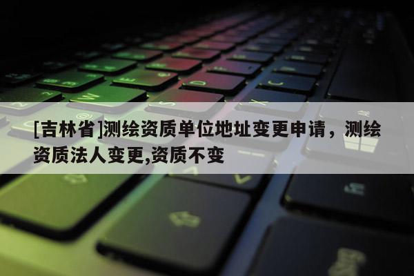 [吉林省]測繪資質(zhì)單位地址變更申請，測繪資質(zhì)法人變更,資質(zhì)不變