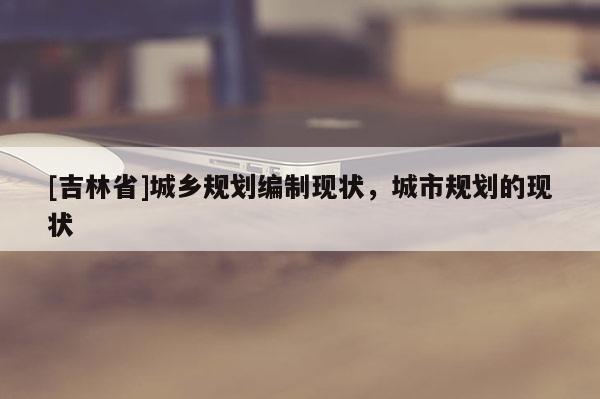 [吉林省]城鄉規劃編制現狀，城市規劃的現狀