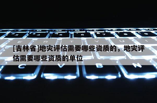 [吉林省]地災評估需要哪些資質的，地災評估需要哪些資質的單位