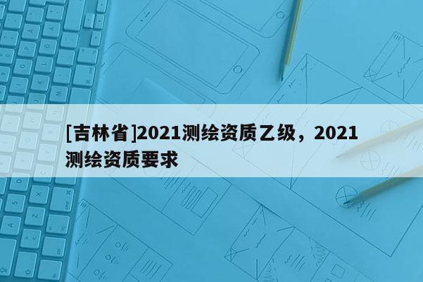 [吉林省]2021測繪資質(zhì)乙級(jí)，2021測繪資質(zhì)要求