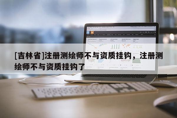 [吉林省]注冊測繪師不與資質掛鉤，注冊測繪師不與資質掛鉤了