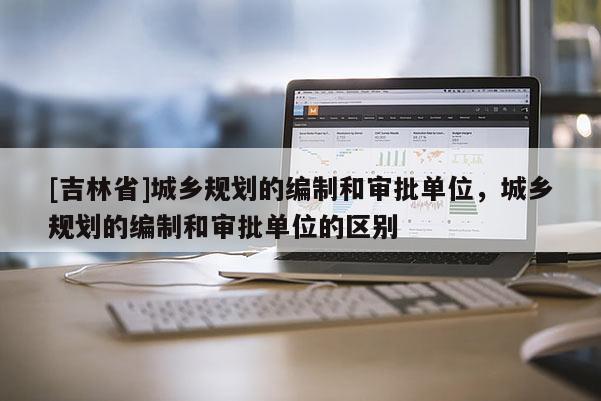 [吉林省]城鄉規劃的編制和審批單位，城鄉規劃的編制和審批單位的區別