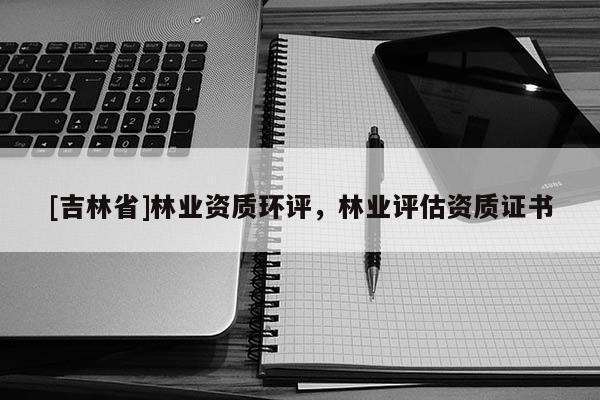 [吉林省]林業資質環評，林業評估資質證書