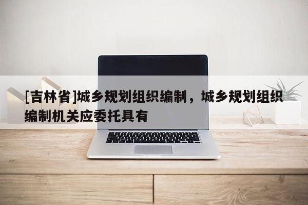 [吉林省]城鄉(xiāng)規(guī)劃組織編制，城鄉(xiāng)規(guī)劃組織編制機(jī)關(guān)應(yīng)委托具有