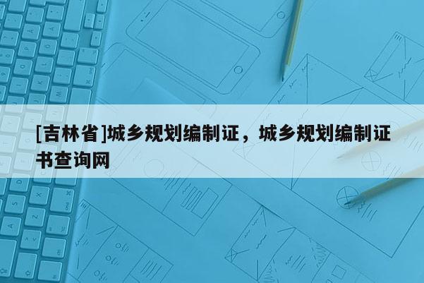 [吉林省]城鄉(xiāng)規(guī)劃編制證，城鄉(xiāng)規(guī)劃編制證書查詢網(wǎng)