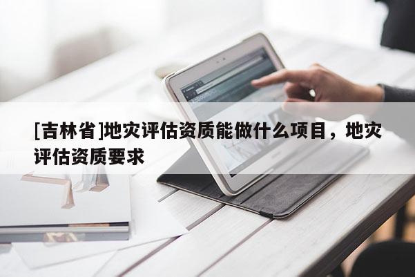 [吉林省]地災(zāi)評估資質(zhì)能做什么項目，地災(zāi)評估資質(zhì)要求