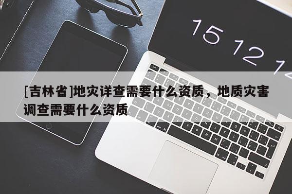 [吉林省]地災(zāi)詳查需要什么資質(zhì)，地質(zhì)災(zāi)害調(diào)查需要什么資質(zhì)