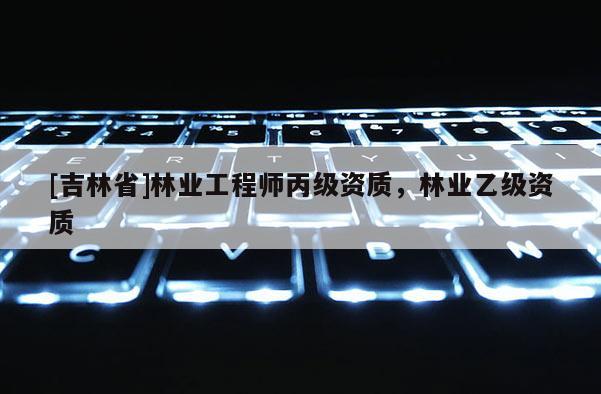 [吉林省]林業(yè)工程師丙級資質(zhì)，林業(yè)乙級資質(zhì)