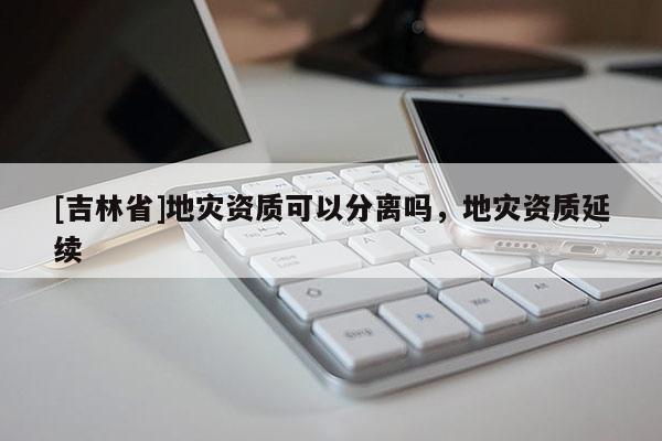 [吉林省]地災(zāi)資質(zhì)可以分離嗎，地災(zāi)資質(zhì)延續(xù)