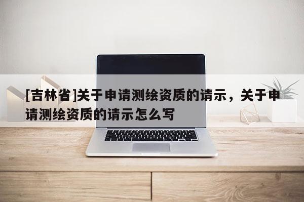 [吉林省]關(guān)于申請(qǐng)測(cè)繪資質(zhì)的請(qǐng)示，關(guān)于申請(qǐng)測(cè)繪資質(zhì)的請(qǐng)示怎么寫