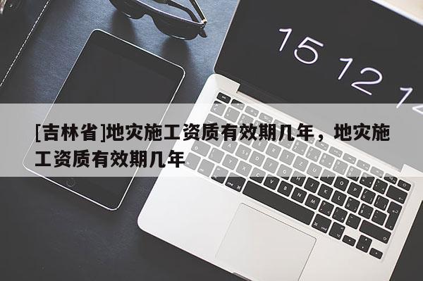 [吉林省]地災施工資質有效期幾年，地災施工資質有效期幾年