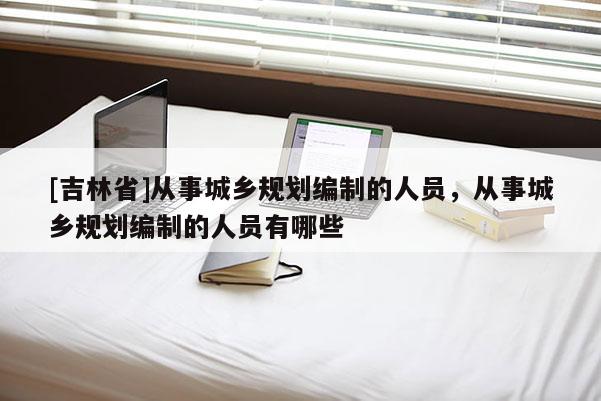 [吉林省]從事城鄉(xiāng)規(guī)劃編制的人員，從事城鄉(xiāng)規(guī)劃編制的人員有哪些