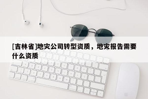 [吉林省]地災公司轉型資質，地災報告需要什么資質