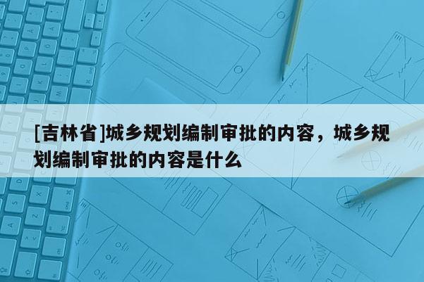 [吉林省]城鄉規劃編制審批的內容，城鄉規劃編制審批的內容是什么