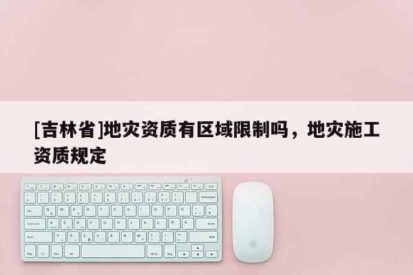 [吉林省]地災資質有區域限制嗎，地災施工資質規定