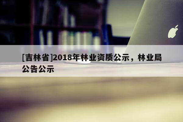 [吉林省]2018年林業資質公示，林業局公告公示