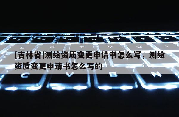 [吉林省]測繪資質變更申請書怎么寫，測繪資質變更申請書怎么寫的