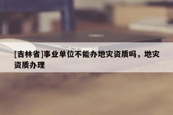 [吉林省]事業單位不能辦地災資質嗎，地災資質辦理