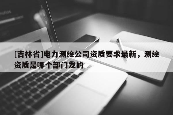 [吉林省]電力測繪公司資質要求最新，測繪資質是哪個部門發的