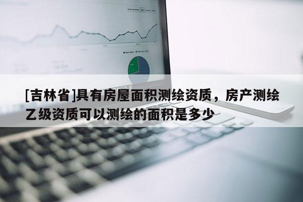 [吉林省]具有房屋面積測繪資質，房產測繪乙級資質可以測繪的面積是多少