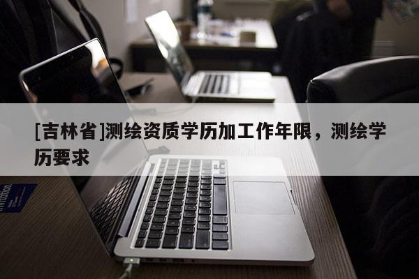 [吉林省]測(cè)繪資質(zhì)學(xué)歷加工作年限，測(cè)繪學(xué)歷要求