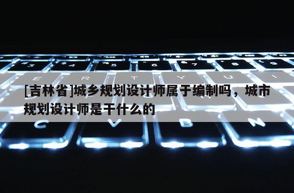 [吉林省]城鄉(xiāng)規(guī)劃設(shè)計(jì)師屬于編制嗎，城市規(guī)劃設(shè)計(jì)師是干什么的