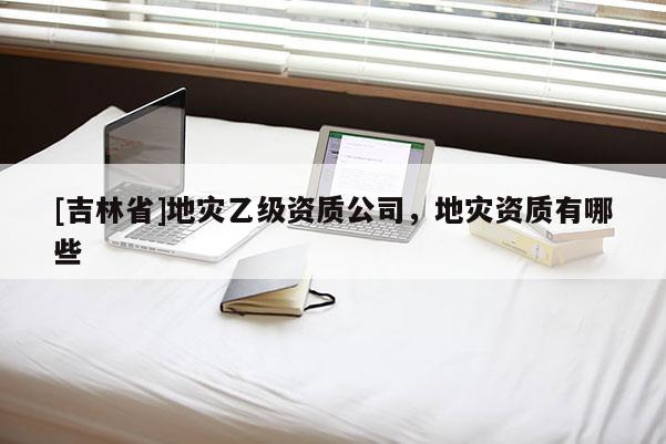 [吉林省]地災乙級資質公司，地災資質有哪些