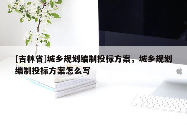 [吉林省]城鄉(xiāng)規(guī)劃編制投標(biāo)方案，城鄉(xiāng)規(guī)劃編制投標(biāo)方案怎么寫